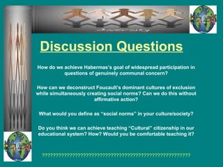 Discussion Questions How do we achieve Habermas’s goal of widespread participation in questions of genuinely communal concern? How can we deconstruct Foucault’s dominant cultures of exclusion while simultaneously creating social norms? Can we do this without affirmative action? What would you define as “social norms” in your culture/society? Do you think we can achieve teaching “Cultural” citizenship in our educational system? How? Would you be comfortable teaching it? ?????????????????????????????????????????????????????? 