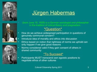 Jürgen Habermas - (born June 18, 1929) is a German sociologist and philosopher in the tradition of critical theory and pragmatism. *Question*   How do we achieve widespread participation in questions of genuinely communal concern? Introduce idea of morality and ethics into discussion Ethics based on notion that rightness of norms we uphold can only happen if we give good reasons Norms considered valid if they gain consent of others in shared community *To Succeed* Participants MUST transcend own egoistic positions to negotiate ethos of other cultures 