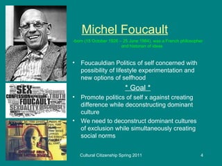 Michel Foucault -born (15 October 1926 – 25 June 1984), was a French philosopher and historian of ideas Foucauldian Politics of self concerned with possibility of lifestyle experimentation and new options of selfhood * Goal * Promote politics of self x against creating difference while deconstructing dominant culture We need to deconstruct dominant cultures of exclusion while simultaneously creating social norms 