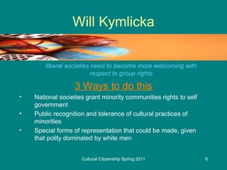 Will Kymlicka liberal societies need to become more welcoming with respect to group rights 3 Ways to do this National societies grant minority communities rights to self government Public recognition and tolerance of cultural practices of minorities Special forms of representation that could be made, given that polity dominated by white men 