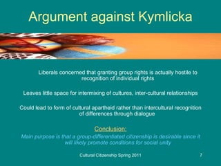 Argument against Kymlicka Liberals concerned that granting group rights is actually hostile to recognition of individual rights Leaves little space for intermixing of cultures, inter-cultural relationships Could lead to form of cultural apartheid rather than intercultural recognition of differences through dialogue  Conclusion: Main purpose is that a group-differentiated citizenship is desirable since it will likely promote conditions for social unity 