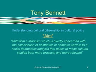 Tony Bennett Understanding cultural citizenship as cultural policy *Aim* “ shift from a Marxism which is overtly concerned with the colonisation of aesthetics or semiotic warfare to a social democratic analysis that seeks to make cultural studies both more practical and more relevant” 