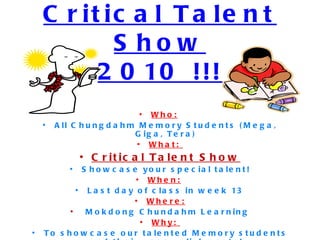 Critical Talent Show 2010 !!! Who:   All Chungdahm Memory Students (Mega, Giga, Tera) What:   Critical Talent Show Showcase your special talent! When:   Last day of class in week 13 Where: Mokdong Chundahm Learning Why:   To showcase our talented Memory students and their accomplishments! 