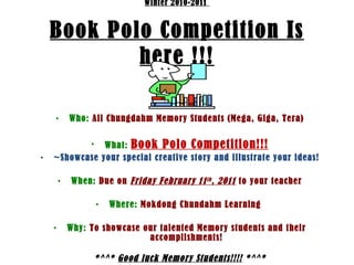 Winter 2010-2011  Book Polo Competition Is here !!! Who:   All Chungdahm Memory Students (Mega, Giga, Tera) What:   Book Polo Competition!!! ~Showcase your special creative story and illustrate your ideas! When:   Due on  Friday February 11 th , 2011  to your teacher Where:   Mokdong Chundahm Learning   Why:   To showcase our talented Memory students and their accomplishments! *^^*  Good luck Memory Students!!!!  *^^* 