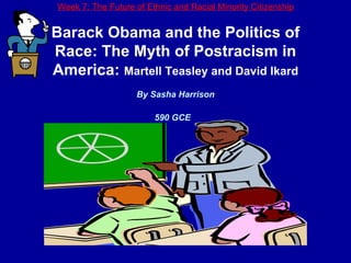 Week 7: The Future of Ethnic and Racial Minority Citizenship Barack Obama and the Politics of Race: The Myth of Postracism in America:  Martell Teasley and David Ikard By Sasha Harrison 590 GCE   