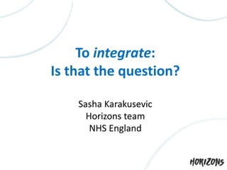 To integrate:
Is that the question?
Sasha Karakusevic
Horizons team
NHS England
 