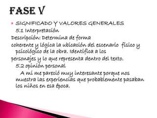  SIGNIFICADO Y VALORES GENERALES
5.1 Interpretación
Descripción: Determina de forma
coherente y lógica la ubicación del escenario físico y
psicológico de la obra. Identifica a los
personajes y lo que representa dentro del texto.
5.2 opinión personal
A mi me pareció muy interesante porque nos
muestra las experiencias que probablemente pasaban
los niños en esa época.
 