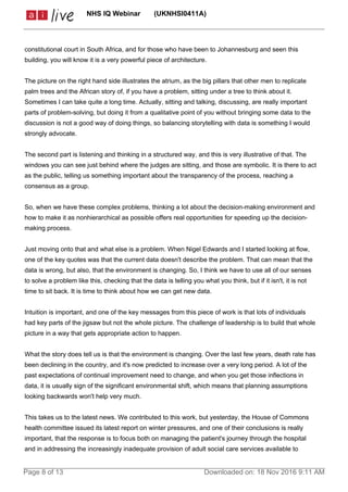 constitutional court in South Africa, and for those who have been to Johannesburg and seen this
building, you will know it is a very powerful piece of architecture.
The picture on the right hand side illustrates the atrium, as the big pillars that other men to replicate
palm trees and the African story of, if you have a problem, sitting under a tree to think about it.
Sometimes I can take quite a long time. Actually, sitting and talking, discussing, are really important
parts of problem-solving, but doing it from a qualitative point of you without bringing some data to the
discussion is not a good way of doing things, so balancing storytelling with data is something I would
strongly advocate.
The second part is listening and thinking in a structured way, and this is very illustrative of that. The
windows you can see just behind where the judges are sitting, and those are symbolic. It is there to act
as the public, telling us something important about the transparency of the process, reaching a
consensus as a group.
So, when we have these complex problems, thinking a lot about the decision-making environment and
how to make it as nonhierarchical as possible offers real opportunities for speeding up the decision-
making process.
Just moving onto that and what else is a problem. When Nigel Edwards and I started looking at flow,
one of the key quotes was that the current data doesn't describe the problem. That can mean that the
data is wrong, but also, that the environment is changing. So, I think we have to use all of our senses
to solve a problem like this, checking that the data is telling you what you think, but if it isn't, it is not
time to sit back. It is time to think about how we can get new data.
Intuition is important, and one of the key messages from this piece of work is that lots of individuals
had key parts of the jigsaw but not the whole picture. The challenge of leadership is to build that whole
picture in a way that gets appropriate action to happen.
What the story does tell us is that the environment is changing. Over the last few years, death rate has
been declining in the country, and it's now predicted to increase over a very long period. A lot of the
past expectations of continual improvement need to change, and when you get those inflections in
data, it is usually sign of the significant environmental shift, which means that planning assumptions
looking backwards won't help very much.
This takes us to the latest news. We contributed to this work, but yesterday, the House of Commons
health committee issued its latest report on winter pressures, and one of their conclusions is really
important, that the response is to focus both on managing the patient's journey through the hospital
and in addressing the increasingly inadequate provision of adult social care services available to
NHS IQ Webinar (UKNHSI0411A)
Page 8 of 13 Downloaded on: 18 Nov 2016 9:11 AM
 