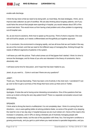 enable safe discharge.
I think the key here is that we need to be doing both, so most likely, the best strategies, I think, are to
improve data collection as part of workflow. We are also thinking about longstay patients, and if you
could halve the amount that people were spending in hospital, you would release about 30% of the
current bed stock. This would move us from having a bed problem and a flow problem to organising
out-of-hospital care.
So, as we move to solutions, think how to speed up the journey. Think of what is required. One size
will not fit all for people, so it needs a differentiated and thoughtfully put together approach.
So, in conclusion, the environment is changing rapidly, and we all know that we can't tackle it the way
we are at the moment, and that we need to find different ways of managing flow, thinking through the
needs of different segments of patients in the system.
I will leave you with this picture. That's what comes out of that jigsaw that I started. I think it is time to
remove the blockages, and for those of you who are interested in the theory of constraints, that is
absolutely vital.
I will leave some time for discussion, and I hope that has been helpful to you.
Janet, do you want to… Come in and see if there are any questions?
JANET:
Thank you. That was fascinating. There has been a lot of activity in the chat room. I wondered if I can
go over to Don to get a summary of the things that have come up there and on Twitter.
SPEAKER:
Apologies. It looks like we're having some interesting conversations. One of the questions that has
come up is what is driving the zero day patient trend? There is a separate conversation around real-
time tracking.
SPEAKER:
I think what is driving the trend is multifactorial. It is not completely clear. I think it is coming from two
directions – one is were getting better at solving problems faster, so some of the growth is by stopping
the need for one or two day stay in hospital because we are much slicker at it. Some of the need is this
increase in complexity, and in GPs on doing a fantastic job of intuitively managing people with
increasingly complex needs, but the size of the population with three, four, five long-term conditions is
growing enormously, and you get to a point where you need access to specialist diagnostics, and you
NHS IQ Webinar (UKNHSI0411A)
Page 9 of 13 Downloaded on: 18 Nov 2016 9:11 AM
 