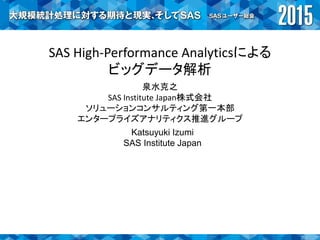 SAS High-Performance Analyticsによる
ビッグデータ解析
泉水克之
SAS Institute Japan株式会社
ソリューションコンサルティング第一本部
エンタープライズアナリティクス推進グループ
Katsuyuki Izumi
SAS Institute Japan
 