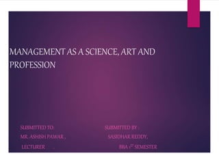 MANAGEMENT AS A SCIENCE, ART AND
PROFESSION
SUBMITTED TO: SUBMITTED BY :
MR. ASHISH PAWAR , SASIDHAR REDDY,
LECTURER . BBA 1ST SEMESTER
 