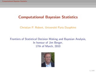 Computational Bayesian Statistics




                     Computational Bayesian Statistics

                       Christian P. Robert, Universit´ Paris Dauphine
                                                     e


          Frontiers of Statistical Decision Making and Bayesian Analysis,
                              In honour of Jim Berger,
                                 17th of March, 2010




                                                                            1 / 143
 