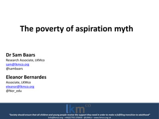 “Society should ensure that all children and young people receive the support they need in order to make a fulfilling transition to adulthood”
linfo@lkmco.org - +44(0)7793 370459 - @LKMco – www.lkmco.org.uk
The poverty of aspiration myth
Dr Sam Baars
Research Associate, LKMco
sam@lkmco.org
@sambaars
Eleanor Bernardes
Associate, LKMco
eleanor@lkmco.org
@Nor_edu
 