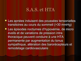 S.A.S. et HTAS.A.S. et HTA
 Les apnées induisent des poussées tensoniellesLes apnées induisent des poussées tensonielles
transitoires au cours du sommeil (>30 mmHg)transitoires au cours du sommeil (>30 mmHg)
 Les épisodes nocturnes d’hypoxémie, de microLes épisodes nocturnes d’hypoxémie, de micro
éveils et de variations de pression intraéveils et de variations de pression intra
thoracique peuvent conduire à une HTAthoracique peuvent conduire à une HTA
permanente par augmentation du tonuspermanente par augmentation du tonus
sympathique, altération des barorécepteurs etsympathique, altération des barorécepteurs et
remodelage cardiovasculaireremodelage cardiovasculaire
 