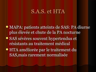 S.A.S. et HTAS.A.S. et HTA
MAPA: patients atteints de SAS: PA diurneMAPA: patients atteints de SAS: PA diurne
plus élevée et chute de la PA nocturneplus élevée et chute de la PA nocturne
SAS sévères souvent hypertendus etSAS sévères souvent hypertendus et
résistants au traitement médicalrésistants au traitement médical
HTA améliorée par le traitement duHTA améliorée par le traitement du
SAS,mais rarement normaliséeSAS,mais rarement normalisée
 