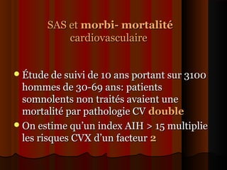 SAS etSAS et morbi- mortalitémorbi- mortalité
cardiovasculairecardiovasculaire
Étude de suivi de 10 ans portant sur 3100Étude de suivi de 10 ans portant sur 3100
hommes de 30-69 ans: patientshommes de 30-69 ans: patients
somnolents non traités avaient unesomnolents non traités avaient une
mortalité par pathologie CVmortalité par pathologie CV doubledouble
On estime qu’un index AIH > 15 multiplieOn estime qu’un index AIH > 15 multiplie
les risques CVX d’un facteurles risques CVX d’un facteur 22
 
