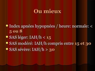 Ou mieuxOu mieux
Index apnées hypopnées / heure: normale: <Index apnées hypopnées / heure: normale: <
5 ou 85 ou 8
SAS léger: IAH/h <SAS léger: IAH/h < 1515
SAS modéré: IAH/h compris entreSAS modéré: IAH/h compris entre 15 et 3015 et 30
SAS sévère: IAH/h >SAS sévère: IAH/h > 3030
 