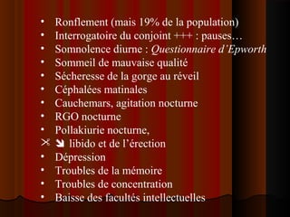 • Ronflement (mais 19% de la population)
• Interrogatoire du conjoint +++ : pauses…
• Somnolence diurne : Questionnaire d’Epworth
• Sommeil de mauvaise qualité
• Sécheresse de la gorge au réveil
• Céphalées matinales
• Cauchemars, agitation nocturne
• RGO nocturne
• Pollakiurie nocturne,
  libido et de l’érection
• Dépression
• Troubles de la mémoire
• Troubles de concentration
• Baisse des facultés intellectuelles
 