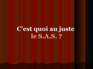 C’est quoi au juste
le S.A.S. ?
 