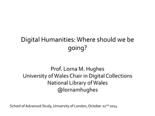 Digital Humanities: Where should we be 
going? 
Prof. Lorna M. Hughes 
University of Wales Chair in Digital Collections 
National Library of Wales 
@lornamhughes 
School of Advanced Study, University of London, October 22nd 2014 
 