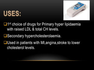 1st choice of drugs for Primary hyper lipidaemia
with raised LDL & total CH levels.
Secondary hypercholesterolaemia.
Used in patients with MI,angina,stroke to lower
cholesterol levels.
 
