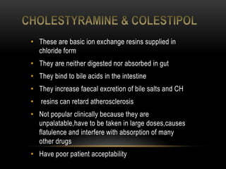 • These are basic ion exchange resins supplied in
chloride form
• They are neither digested nor absorbed in gut
• They bind to bile acids in the intestine
• They increase faecal excretion of bile salts and CH
• resins can retard atherosclerosis
• Not popular clinically because they are
unpalatable,have to be taken in large doses,causes
flatulence and interfere with absorption of many
other drugs
• Have poor patient acceptability
 