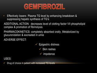 • Effectively lowers Plasma TG level by enhancing breakdown &
suppressing hepatic synthesis of TG‘s
ADDITIONAL ACTION: decreases level of clotting factor VII phospholipid
complex & promotion of fibrinolysis
PHARMACOKINETICS: completely absorbed orally ,Metabolized by
glucuronidation & excreated in urine
ADVERSE EFFECT:
 Epigastric distress
 Skin rashes
 impotence
USES:
 Drug of choice in patient with increased TG levels
 