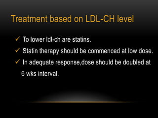  To lower ldl-ch are statins.
 Statin therapy should be commenced at low dose.
 In adequate response,dose should be doubled at
6 wks interval.
Treatment based on LDL-CH level
 