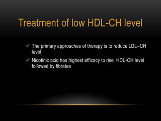 Treatment of low HDL-CH level
 The primary approaches of therapy is to reduce LDL–CH
level
 Nicotinic acid has highest efficacy to rise HDL-CH level
followed by fibrates
 