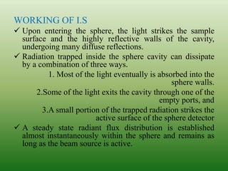 WORKING OF I.S
 Upon entering the sphere, the light strikes the sample
surface and the highly reflective walls of the cavity,
undergoing many diffuse reflections.
 Radiation trapped inside the sphere cavity can dissipate
by a combination of three ways.
1. Most of the light eventually is absorbed into the
sphere walls.
2.Some of the light exits the cavity through one of the
empty ports, and
3.A small portion of the trapped radiation strikes the
active surface of the sphere detector
 A steady state radiant flux distribution is established
almost instantaneously within the sphere and remains as
long as the beam source is active.
 