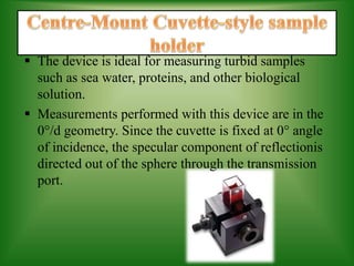  The device is ideal for measuring turbid samples
such as sea water, proteins, and other biological
solution.
 Measurements performed with this device are in the
0°/d geometry. Since the cuvette is fixed at 0° angle
of incidence, the specular component of reflectionis
directed out of the sphere through the transmission
port.
 