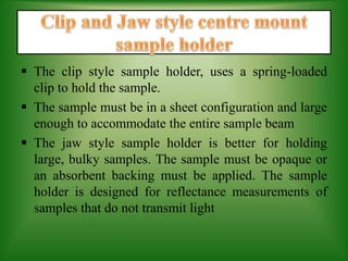  The clip style sample holder, uses a spring-loaded
clip to hold the sample.
 The sample must be in a sheet configuration and large
enough to accommodate the entire sample beam
 The jaw style sample holder is better for holding
large, bulky samples. The sample must be opaque or
an absorbent backing must be applied. The sample
holder is designed for reflectance measurements of
samples that do not transmit light
 