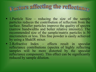  1.Particle Size – reducing the size of the sample
particles reduces the contribution of reflection from the
surface. Smaller particles improve the quality of spectra
(narrow bandwidths and better relative intensity). The
recommended size of the sample/matrix particles is 50
micrometers or less. This fine powder is easily achieved
by using a ShakIR mixer.
 2.Refractive Index – effects result in specular
reflectance contributions (spectra of highly reflecting
samples will be more distorted by the specular
reflectance component). This effect can be significantly
reduced by sample dilution.
 