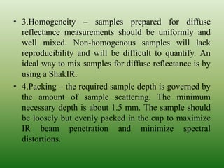• 3.Homogeneity – samples prepared for diffuse
reflectance measurements should be uniformly and
well mixed. Non-homogenous samples will lack
reproducibility and will be difficult to quantify. An
ideal way to mix samples for diffuse reflectance is by
using a ShakIR.
• 4.Packing – the required sample depth is governed by
the amount of sample scattering. The minimum
necessary depth is about 1.5 mm. The sample should
be loosely but evenly packed in the cup to maximize
IR beam penetration and minimize spectral
distortions.
 