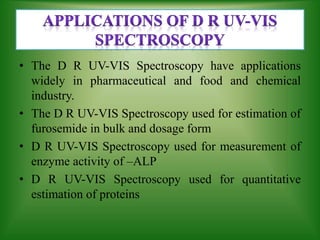 • The D R UV-VIS Spectroscopy have applications
widely in pharmaceutical and food and chemical
industry.
• The D R UV-VIS Spectroscopy used for estimation of
furosemide in bulk and dosage form
• D R UV-VIS Spectroscopy used for measurement of
enzyme activity of –ALP
• D R UV-VIS Spectroscopy used for quantitative
estimation of proteins
 