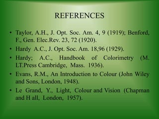 REFERENCES
• Taylor, A.H., J. Opt. Soc. Am. 4, 9 (1919); Benford,
F., Gen. Elec.Rev. 23, 72 (1920).
• Hardy A.C., J. Opt. Soc. Am. 18,96 (1929).
• Hardy; A.C., Handbook of Colorimetry (M.
LT.Press Cambridge, Mass. 1936).
• Evans, R.M., An Introduction to Colour (John Wiley
and Sons, London, 1948).
• Le Grand, Y., Light, Colour and Vision (Chapman
and H all, London, 1957).
 