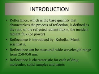 INTRODUCTION
• Reflectance, which is the base quantity that
characterizes the process of reflection, is defined as
the ratio of the reflected radiant flux to the incident
radiant flux (or power)
• Reflectance is introduced by Kubelka–Munk
scientist’s.
• Reflectance can be measured wide wavelength range
from 250-950 nm.
• Reflectance is characteristic for each of drug
molecules, solid samples and paints
 