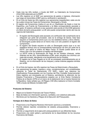  Cada mes las UEs reciben, a través del SIAF, su Calendario de Compromisos
(CALCOM) elaborado por la DNPP.
 Las UEs registran en el SIAF sus operaciones de gastos e ingresos, información
que luego es transmitida al MEF para su verificación y aprobación.
 En el Ciclo de Gasto las UEs registran sus operaciones (expedientes), cada una de
las cuales incluye las Fases de Compromiso, Devengado y Girado.
 El registro del Compromiso implica el uso de un Clasificador de Gasto a nivel de
Específica, una Fuente de Financiamiento y la Meta correspondiente asociada a
ese gasto. El sistema verificará si esa operación está acorde al CALCOM aplicando
el criterio de techo presupuestal. La UE sólo puede comprometer dentro del mes de
vigencia del Calendario.
 El registro del Devengado está asociado a la verificación del cumplimiento de la
obligación por parte del proveedor, esto es la entrega de bienes. Esta fase
requiere un Compromiso previo que a su vez establece techos y otros criterios.
El Devengado puede darse en el mismo mes o en otro posterior al registro del
Compromiso.
 El registro del Girado requiere no sólo un Devengado previo (que a su vez
establece techos) sino la correspondiente Autorización de Giro por parte de la
DGTP, que aplica el criterio de Mejor Fecha. El Girado puede darse en el
mismo mes o en otro posterior al registro del Devengado.
 La DGTP emite la Autorización de Pago de los Girados (cheques, cartas
órdenes) de las UEs, transmitiéndose al BN, quien actualiza sus archivos con
cada lote enviado, atendiendo a los beneficiarios de los Girados.
 El registro de la Fase Pagado en la UE es procesado automáticamente por el
Sistema, con la información de los cheques y cartas órdenes pagados remitida
por el BN.
 En el Ciclo de Ingreso, las UEs registran las Fases de Determinado y Recaudado.
 Las operaciones de gastos, ingresos y otras, complementarias, son contabilizadas
utilizando la Tabla de Operaciones (TO SIAF), matriz que relaciona los
Clasificadores Presupuestales con los Cuentas del Plan Contable Gubernamental.
Estos registros son procesados por el Sistema, permitiendo la obtención de los
Estados Financieros y Presupuestarios exigidos por el Ente Rector Contaduría
Pública de la Nación (CPN) en el marco de la elaboración de la Cuenta General de
la República. Cabe señalar que, 29 Pliegos (109 UEs) realizaron el Cierre Contable
1999 a través del Módulo Contable SIAF.
Productos del Sistema
 Mejora en la Gestión Financiera del Tesoro Público.
 Base de Datos con información oportuna, confiable y con cobertura adecuada.
 Monitoreo por los Sectores y Pliegos de la Ejecución del Presupuesto.
Ventajas de la Base de Datos
 Proporciona a los Órganos Rectores información oportuna y consistente.
 Permite obtener reportes consistentes de estados presupuestales, financieros y
contables.
 Permite un seguimiento de la ejecución presupuestaria en sus diferentes fases.
 Proporciona una visión global y permanente de la disponibilidad de los recursos
financieros del Estado.
 