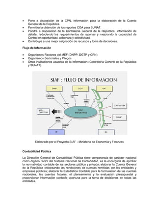  Pone a disposición de la CPN, información para la elaboración de la Cuenta
General de la República.
 Permitirá la obtención de los reportes COA para SUNAT.
 Pondrá a disposición de la Contraloría General de la República, información de
detalle, reduciendo los requerimientos de reportes y mejorando la capacidad de
Control en oportunidad, cobertura y selectividad.
 Contribuye a una mejor asignación de recursos y toma de decisiones.
Flujo de Información
 Organismos Rectores del MEF (DNPP, DGTP y CPN)
 Organismos Sectoriales y Pliegos.
 Otras instituciones usuarias de la información (Contraloría General de la República
y SUNAT).
Elaborado por el Proyecto SIAF - Ministerio de Economía y Finanzas
Contabilidad Pública
La Dirección General de Contabilidad Pública tiene competencia de carácter nacional
como órgano rector del Sistema Nacional de Contabilidad, es la encargada de aprobar
la normatividad contable de los sectores público y privado; elaborar la Cuenta General
de la República procesando las rendiciones de cuentas remitidas por las entidades y
empresas públicas; elaborar la Estadística Contable para la formulación de las cuentas
nacionales, las cuentas fiscales, el planeamiento y la evaluación presupuestal y
proporcionar información contable oportuna para la toma de decisiones en todas las
entidades.
 