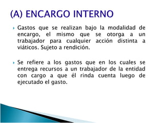 GastosGastos queque sese realizanrealizan bajobajo lala modalidadmodalidad dede
encargo,encargo, elel mismomismo queque sese otorgaotorga aa unun
trabajadortrabajador parapara cualquiercualquier acciónacción distintadistinta aa
viáticosviáticos.. SujetoSujeto aa rendiciónrendición..
Se refiere a los gastos que en los cuales seSe refiere a los gastos que en los cuales se
entrega recursos a un trabajador de la entidad
con cargo a que él rinda cuenta luego de
ejecutado el gasto.
 