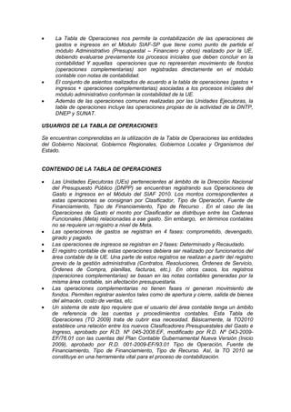  La Tabla de Operaciones nos permite la contabilización de las operaciones de
gastos e ingresos en el Módulo SIAF-SP que tiene como punto de partida el
módulo Administrativo (Presupuestal – Financiero y otros) realizado por la UE,
debiendo evaluarse previamente los procesos iníciales que deben concluir en la
contabilidad Y aquellas operaciones que no representan movimiento de fondos
(operaciones complementarias) son registradas directamente en el módulo
contable con notas de contabilidad.
 El conjunto de asientos realizados de acuerdo a la tabla de operaciones (gastos +
ingresos + operaciones complementarias) asociadas a los procesos iníciales del
módulo administrativo conforman la contabilidad de la UE.
 Además de las operaciones comunes realizadas por las Unidades Ejecutoras, la
tabla de operaciones incluye las operaciones propias de la actividad de la DNTP,
DNEP y SUNAT.
USUARIOS DE LA TABLA DE OPERACIONES
Se encuentran comprendidas en la utilización de la Tabla de Operaciones las entidades
del Gobierno Nacional, Gobiernos Regionales, Gobiernos Locales y Organismos del
Estado.
CONTENIDO DE LA TABLA DE OPERACIONES
 Las Unidades Ejecutoras (UEs) pertenecientes al ámbito de la Dirección Nacional
del Presupuesto Público (DNPP) se encuentran registrando sus Operaciones de
Gasto e Ingresos en el Módulo del SIAF 2010. Los montos correspondientes a
estas operaciones se consignan por Clasificador, Tipo de Operación, Fuente de
Financiamiento, Tipo de Financiamiento, Tipo de Recurso . En el caso de las
Operaciones de Gasto el monto por Clasificador se distribuye entre las Cadenas
Funcionales (Meta) relacionadas a ese gasto. Sin embargo, en términos contables
no se requiere un registro a nivel de Meta.
 Las operaciones de gastos se registran en 4 fases: comprometido, devengado,
girado y pagado.
 Las operaciones de ingresos se registran en 2 fases: Determinado y Recaudado.
 El registro contable de estas operaciones debiera ser realizado por funcionarios del
área contable de la UE. Una parte de estos registros se realizan a partir del registro
previo de la gestión administrativa (Contratos, Resoluciones, Órdenes de Servicio,
Órdenes de Compra, planillas, facturas, etc.). En otros casos, los registros
(operaciones complementarias) se basan en las notas contables generadas por la
misma área contable, sin afectación presupuestaria.
 Las operaciones complementarias no tienen fases ni generan movimiento de
fondos. Permiten registrar asientos tales como de apertura y cierre, salida de bienes
del almacén, costo de ventas, etc.
 Un sistema de este tipo requiere que el usuario del área contable tenga un ámbito
de referencia de las cuentas y procedimientos contables. Esta Tabla de
Operaciones (TO 2009) trata de cubrir esa necesidad. Básicamente, la TO2010
establece una relación entre los nuevos Clasificadores Presupuestales del Gasto e
Ingreso, aprobado por R.D. Nº 045-2008.EF, modificado por R.D. Nº 043-2009-
EF/76.01 con las cuentas del Plan Contable Gubernamental Nueva Versión (Inicio
2009), aprobado por R.D. 001-2009-EF/93.01 Tipo de Operación, Fuente de
Financiamiento, Tipo de Financiamiento, Tipo de Recurso. Así, la TO 2010 se
constituye en una herramienta vital para el proceso de contabilización.
 