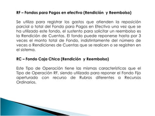 RF – Fondos para Pagos en efectivo (Rendición y Reembolso)
Se utiliza para registrar los gastos que atienden la reposición
parcial o total del Fondo para Pagos en Efectivo una vez que se
ha utilizado este fondo, el sustento para solicitar un reembolso es
la Rendición de Cuentas. El fondo puede reponerse hasta por 3
veces el monto total de Fondo, indistintamente del número de
veces o Rendiciones de Cuentas que se realicen o se registren en
el sistema.
RC – Fondo Caja Chica (Rendición y Reembolso)RC – Fondo Caja Chica (Rendición y Reembolso)
Este Tipo de Operación tiene las mismas características que el
Tipo de Operación RF, siendo utilizado para reponer el Fondo Fijo
aperturado con recurso de Rubros diferentes a Recursos
Ordinarios.
 