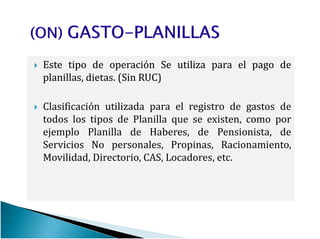 EsteEste tipotipo dede operaciónoperación SeSe utilizautiliza parapara elel pagopago dede
planillas,planillas, dietasdietas.. (Sin(Sin RUCRUC))
Clasificación utilizada para el registro de gastos de
todos los tipos de Planilla que se existen, como portodos los tipos de Planilla que se existen, como por
ejemplo Planilla de Haberes, de Pensionista, de
Servicios No personales, Propinas, Racionamiento,
Movilidad, Directorio, CAS, Locadores, etc.
 