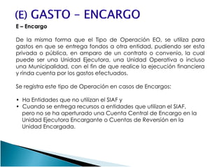 E – Encargo
De la misma forma que el Tipo de Operación EO, se utiliza para
gastos en que se entrega fondos a otra entidad, pudiendo ser esta
privada o pública, en amparo de un contrato o convenio, la cual
puede ser una Unidad Ejecutora, una Unidad Operativa o incluso
una Municipalidad, con el fin de que realice la ejecución financiera
y rinda cuenta por los gastos efectuados.
Se registra este tipo de Operación en casos de Encargos:Se registra este tipo de Operación en casos de Encargos:
• Ha Entidades que no utilizan el SIAF y
• Cuando se entrega recursos a entidades que utilizan el SIAF,
pero no se ha aperturado una Cuenta Central de Encargo en la
Unidad Ejecutora Encargante o Cuentas de Reversión en la
Unidad Encargada.
 