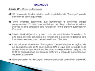 Artículo 63°.- Casos de Encargos
63.1 El manejo de fondos públicos en la modalidad de “Encargos” puede
darse en los casos siguientes:
a) Entre Unidades Ejecutoras que pertenecen a diferentes pliegos
presupuestales. En este caso, los titulares del pliego o los funcionarios a
quienes les sea delegada esta función en forma expresa, suscriben un
Convenio.
b) Entre la Unidad Ejecutora y una o más de sus Unidades Operativas. En
ENCARGOSENCARGOS
b) Entre la Unidad Ejecutora y una o más de sus Unidades Operativas. En
este caso, el titular del pliego o el funcionario a quien se le delegue esta
función en forma expresa deberá emitir una Directiva.
63.2 Las Unidades Operativas "Encargadas" deben efectuar el registro de
sus operaciones de gasto en el módulo SIAF-SP, que será instalado en la
oportunidad en que la Unidad Ejecutora correspondiente asegure a la
DNTP la disponibilidad de equipos, software y líneas de comunicación
necesarias para ello.
63.3 Sólo proceden los “Encargos” a Municipalidades que utilizan el SIAF-SP.
 