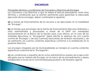 Principales términos y condiciones de Convenios y Directivas de Encargos
Los Convenios y las Directivas a que se refiere el artículo precedente, entre otros
términos y condiciones que se estimen pertinentes para garantizar la adecuada
ejecución de los encargos, deben contemplar lo siguiente:
a) La fuente de financiamiento de los recursos a ser ejecutados en la modalidad
de “Encargo”.
b) Los fondos que provengan de la fuente de financiamiento Recursos Ordinarios u
otros administrados y procesados a través de la DNTP son manejados
exclusivamente en el Banco de la Nación para cuyo efecto, en el caso de las
Unidades Ejecutoras, la “Encargante” debe solicitar la apertura de una cuenta
ENCARGOSENCARGOS
Unidades Ejecutoras, la “Encargante” debe solicitar la apertura de una cuenta
central de "Encargos" y de la(s) cuenta(s) bancaria(s) de reversión necesarias y, de
ser pertinente, las cuentas corrientes específicas conforme a lo establecido en la
presente Directiva.
Los encargos otorgados por las Municipalidades se manejan en cuentas corrientes
específicas a solicitud de la “Encargante”.
c) Las condiciones o requisitos de los actos administrativos propios de la ejecución
del gasto que es materia del Encargo, en el marco de los procedimientos y plazos
establecidos a través de la normatividad presupuestal y de tesorería vigente.
 