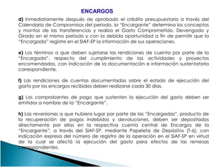 d) Inmediatamente después de aprobado el crédito presupuestario a través del
Calendario de Compromisos del período, la “Encargante” determina los conceptos
y montos de las transferencias y realiza el Gasto Comprometido, Devengado y
Girado en el mismo período y con la debida oportunidad a fin de permitir que la
“Encargada” registre en el SIAF-SP la información de sus operaciones.
e) Los términos a que deben sujetarse las rendiciones de cuenta por parte de la
“Encargada”, respecto del cumplimiento de las actividades y proyectos
encomendados, con indicación de la documentación e información sustentatoria
correspondiente.
f) Las rendiciones de cuentas documentadas sobre el estado de ejecución del
gasto por los encargos recibidos deben realizarse cada 30 días.
ENCARGOSENCARGOS
gasto por los encargos recibidos deben realizarse cada 30 días.
g) Los comprobantes de pago que sustenten la ejecución del gasto deben ser
emitidos a nombre de la “Encargante”.
h) Las reversiones a que hubiera lugar por parte de las “Encargadas”, producto de
la recuperación de pagos indebidos y devoluciones, deben ser depositados
directamente por ellas en la respectiva cuenta central de Encargos de la
“Encargante”, a través del SIAF-SP, mediante Papeleta de Depósitos (T-6), con
indicación expresa del número de registro de la operación en el SIAF-SP en virtud
de la cual se afectó la ejecución del gasto para efectos de las remesas
correspondientes.
 