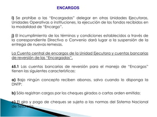 i) Se prohíbe a las “Encargadas” delegar en otras Unidades Ejecutoras,
Unidades Operativas o instituciones, la ejecución de los fondos recibidos en
la modalidad de “Encargo”.
j) El incumplimiento de los términos y condiciones establecidos a través de
la correspondiente Directiva o Convenio dará lugar a la suspensión de la
entrega de nuevas remesas.
La Cuenta central de encargos de la Unidad Ejecutora y cuentas bancarias
de reversión de las “Encargadas”.
ENCARGOSENCARGOS
de reversión de las “Encargadas”.
65.1 Las cuentas bancarias de reversión para el manejo de “Encargos”
tienen las siguientes características:
a) Bajo ningún concepto reciben abonos, salvo cuando lo disponga la
DNTP;
b) Sólo registran cargos por los cheques girados o cartas orden emitida;
c) El giro y pago de cheques se sujeta a las normas del Sistema Nacional
de Tesorería.
 