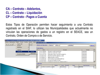 CA – Contrato – Adelantos,
CL – Contrato – Liquidación
CP – Contrato - Pagos a Cuenta
Estos Tipos de Operación permiten hacer seguimiento a una Contrato
registrado en el SIAF, lo utilizan las Municipalidades que actualmente no
vinculan las operaciones de gastos a un registro en el SEACE, sea un
Contrato, Orden de Compra o de Servicio.
 