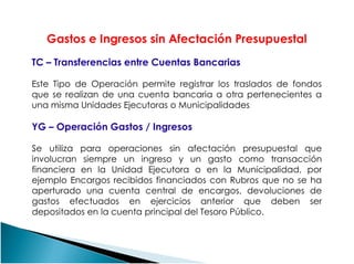 Gastos e Ingresos sin Afectación Presupuestal
TC – Transferencias entre Cuentas Bancarias
Este Tipo de Operación permite registrar los traslados de fondos
que se realizan de una cuenta bancaria a otra pertenecientes a
una misma Unidades Ejecutoras o Municipalidades
YG – Operación Gastos / IngresosYG – Operación Gastos / Ingresos
Se utiliza para operaciones sin afectación presupuestal que
involucran siempre un ingreso y un gasto como transacción
financiera en la Unidad Ejecutora o en la Municipalidad, por
ejemplo Encargos recibidos financiados con Rubros que no se ha
aperturado una cuenta central de encargos, devoluciones de
gastos efectuados en ejercicios anterior que deben ser
depositados en la cuenta principal del Tesoro Público.
 